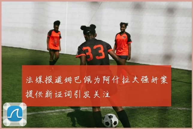 法媒报道姆巴佩为阿什拉夫强奸案提供新证词引发关注