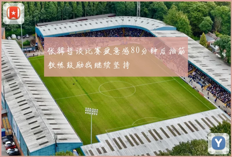 张稀哲谈比赛疲惫感80分钟后抽筋教练鼓励我继续坚持