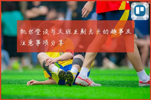 凯尔登谈与文班互剃光头的趣事及注意事项分享