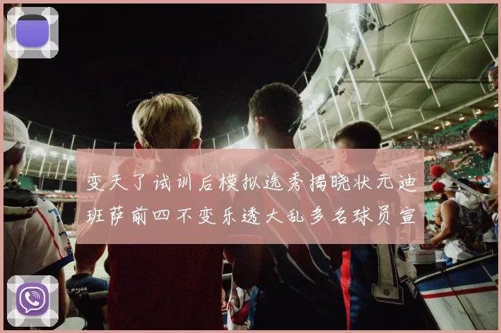 变天了试训后模拟选秀揭晓状元迪班萨前四不变乐透大乱多名球员宣布退选