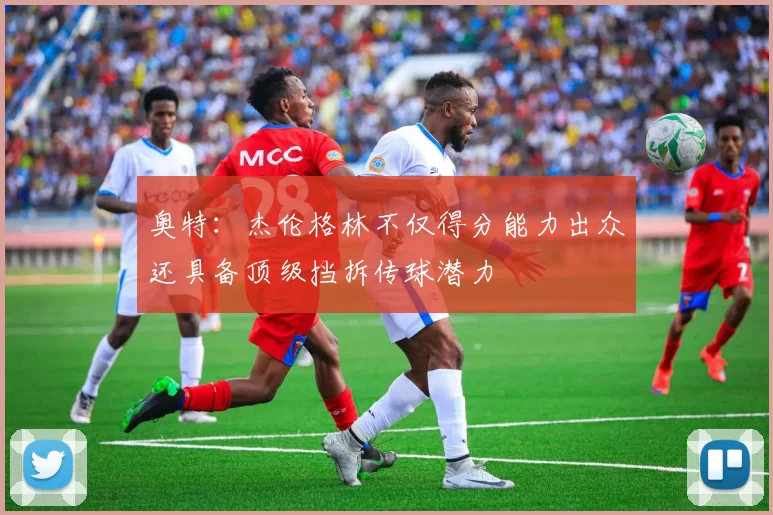 奥特：杰伦格林不仅得分能力出众还具备顶级挡拆传球潜力