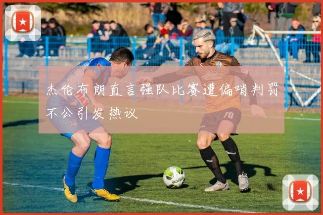杰伦布朗直言强队比赛遭偏哨判罚不公引发热议
