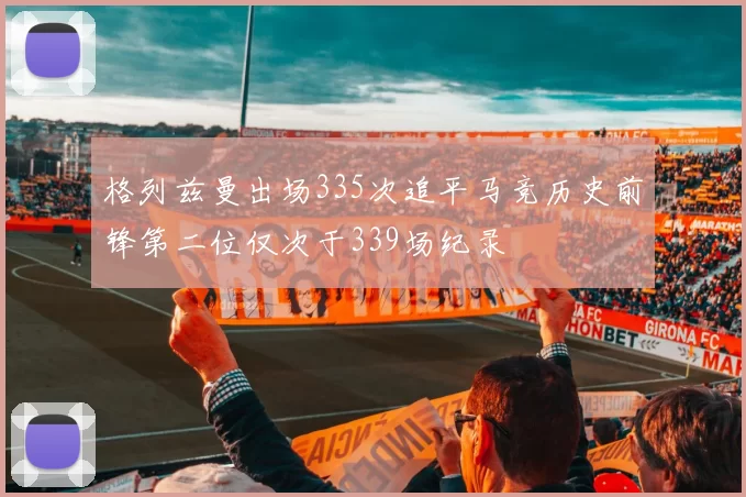格列兹曼出场335次追平马竞历史前锋第二位仅次于339场纪录