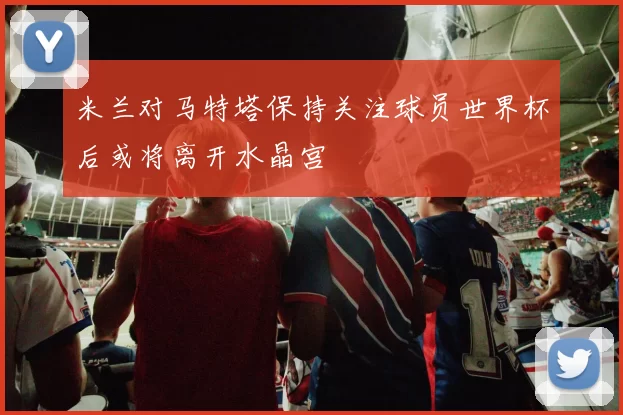 米兰对马特塔保持关注球员世界杯后或将离开水晶宫