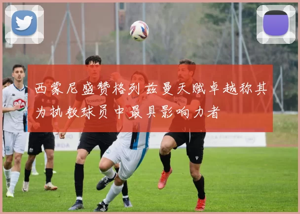 西蒙尼盛赞格列兹曼天赋卓越称其为执教球员中最具影响力者