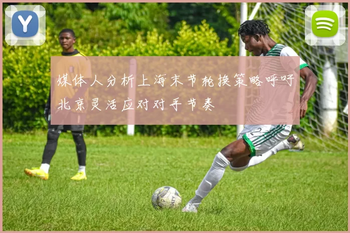媒体人分析上海末节轮换策略呼吁北京灵活应对对手节奏