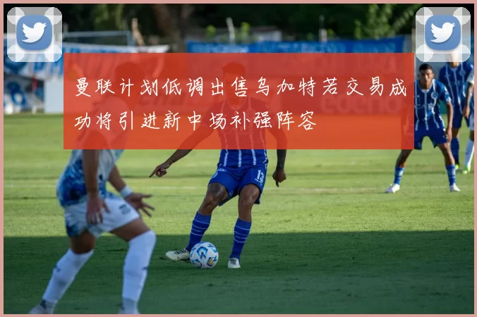 曼联计划低调出售乌加特若交易成功将引进新中场补强阵容
