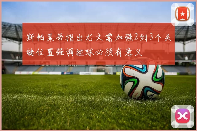 斯帕莱蒂指出尤文需加强2到3个关键位置强调控球必须有意义
