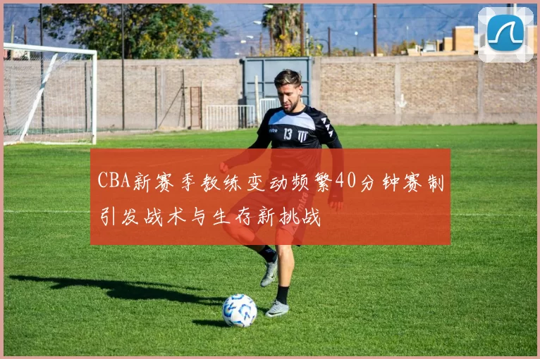 CBA新赛季教练变动频繁40分钟赛制引发战术与生存新挑战