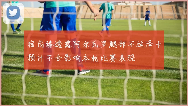 宿茂臻透露阿尔瓦罗腿部不适泽卡预计不会影响本轮比赛表现