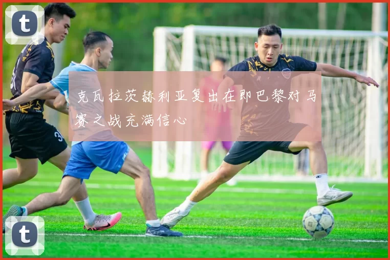 克瓦拉茨赫利亚复出在即巴黎对马赛之战充满信心